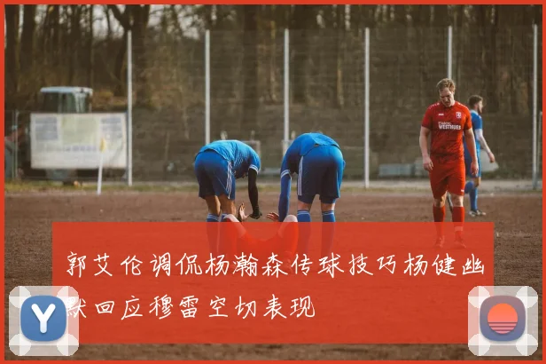 郭艾伦调侃杨瀚森传球技巧杨健幽默回应穆雷空切表现