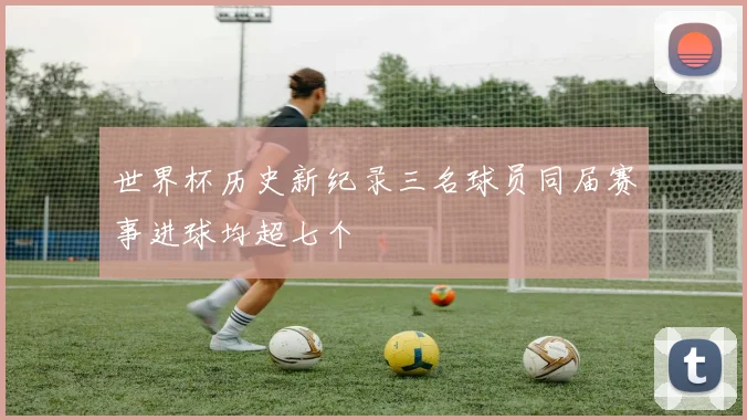 世界杯历史新纪录三名球员同届赛事进球均超七个