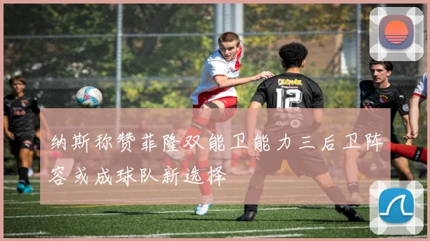纳斯称赞菲隆双能卫能力三后卫阵容或成球队新选择