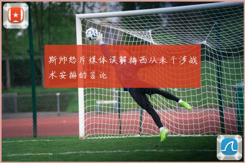 斯帅怒斥媒体误解梅西从未干涉战术安排的言论
