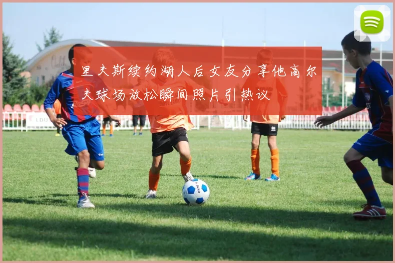 里夫斯续约湖人后女友分享他高尔夫球场放松瞬间照片引热议