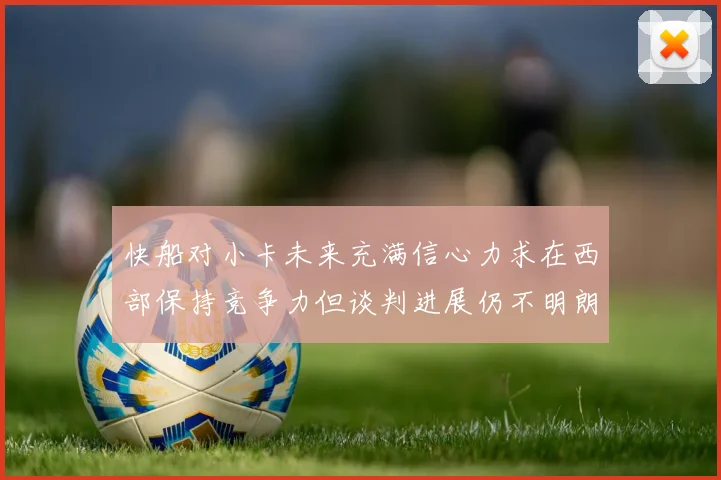 快船对小卡未来充满信心力求在西部保持竞争力但谈判进展仍不明朗