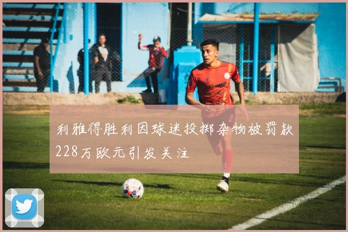 利雅得胜利因球迷投掷杂物被罚款228万欧元引发关注