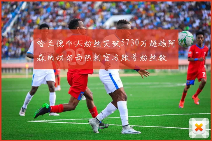 哈兰德个人粉丝突破5730万超越阿森纳切尔西热刺官方账号粉丝数