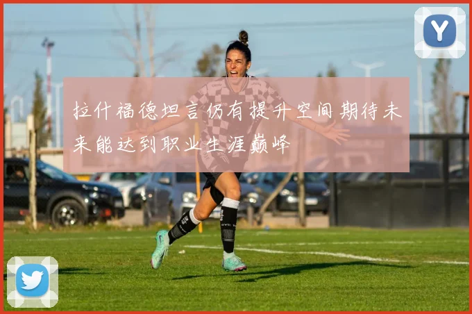 拉什福德坦言仍有提升空间期待未来能达到职业生涯巅峰