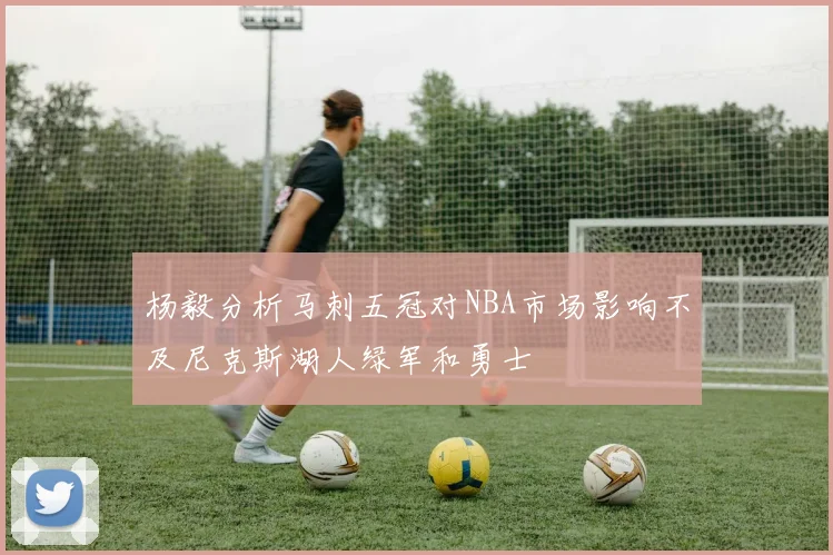 杨毅分析马刺五冠对NBA市场影响不及尼克斯湖人绿军和勇士