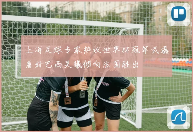 上海足球专家热议世界杯冠军武磊看好巴西吴曦倾向法国胜出