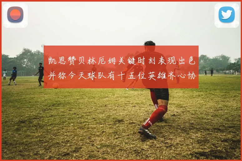凯恩赞贝林厄姆关键时刻表现出色并称今天球队有十五位英雄齐心协力