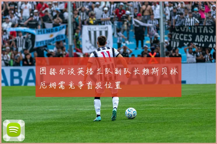 图赫尔谈英格兰队副队长赖斯贝林厄姆需竞争首发位置