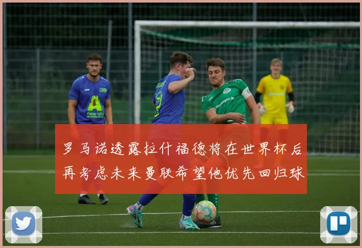 罗马诺透露拉什福德将在世界杯后再考虑未来曼联希望他优先回归球队