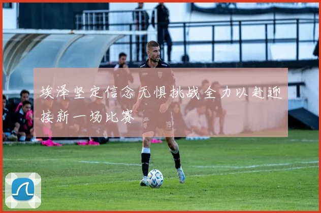 埃泽坚定信念无惧挑战全力以赴迎接新一场比赛