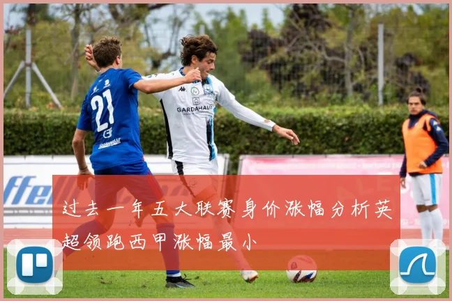 过去一年五大联赛身价涨幅分析英超领跑西甲涨幅最小