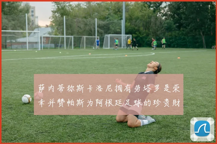萨内蒂称斯卡洛尼拥有劳塔罗是荣幸并赞帕斯为阿根廷足球的珍贵财富